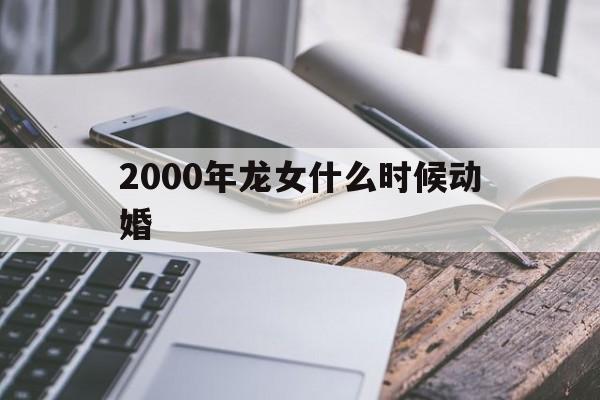 2000年的龙女什么时候结婚，2000年龙女什么时候动婚