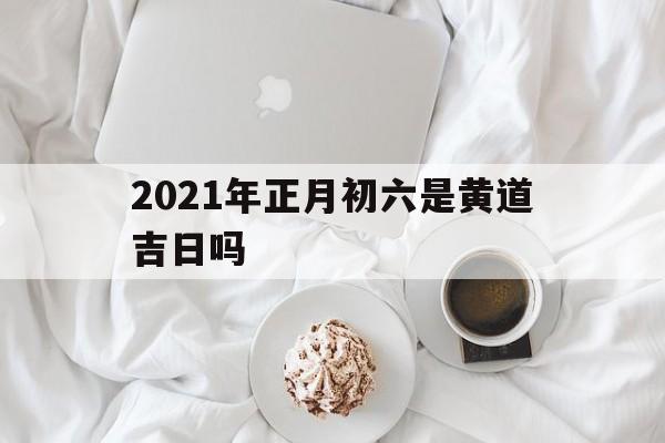 2021年正月初六是黄道吉日吗女孩_2021年正月初六是黄道吉日吗