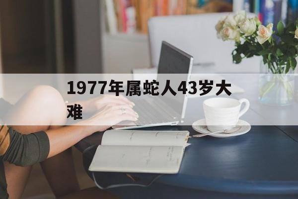 1977年属蛇人43岁灾难吗，1977年属蛇人43岁大难