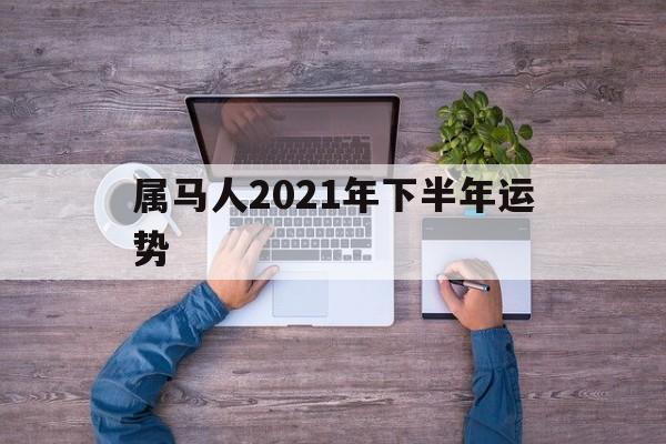 属马人2021年下半年运势及运程每月_属马人2021年下半年运势