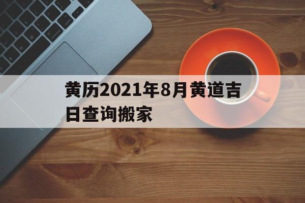 黄历2021年8月黄道吉日查询搬家，黄道吉日2021年8月份黄道吉日搬家