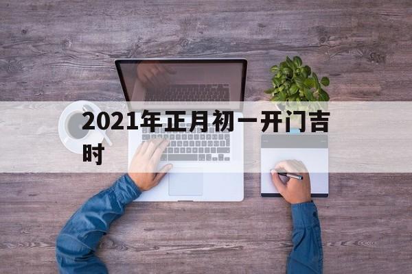 2021年正月初一开门吉时查询表_2021年正月初一开门吉时