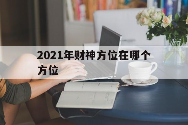 2021年财神方位在哪个方位初五，2021年财神方位在哪个方位