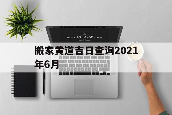 搬家黄道吉日查询2021年6月21，搬家黄道吉日查询2021年6月