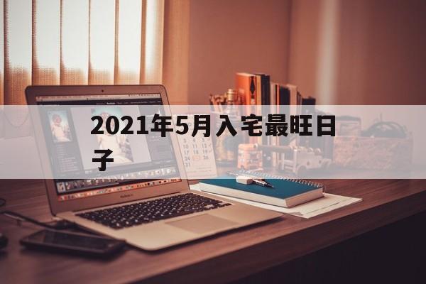 2021年5月入宅最旺日子，2021年5月入宅最吉利的日子