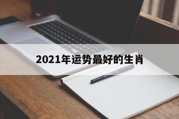 2021年运势最好的4生肖_2021年运势最好的生肖