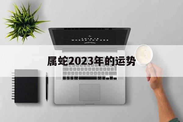 属蛇2023年的运势 属蛇2023年的运势7月