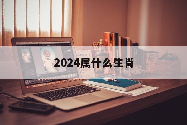 2024年6月属什么生肖_2024属什么生肖